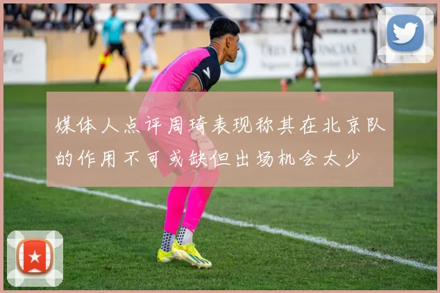 媒体人点评周琦表现称其在北京队的作用不可或缺但出场机会太少