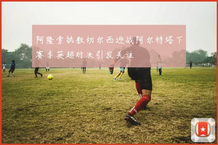 阿隆索执教切尔西迎战阿尔特塔下赛季英超对决引发关注