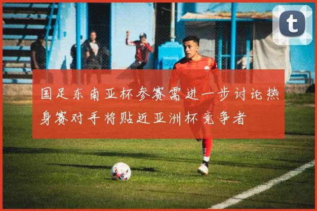 国足东南亚杯参赛需进一步讨论热身赛对手将贴近亚洲杯竞争者