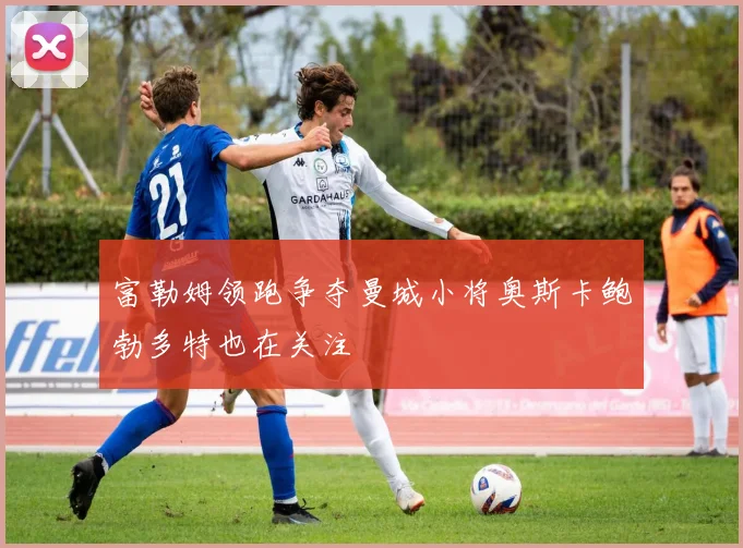 富勒姆领跑争夺曼城小将奥斯卡鲍勃多特也在关注