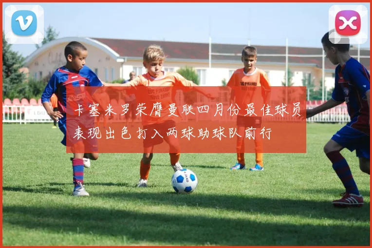 卡塞米罗荣膺曼联四月份最佳球员表现出色打入两球助球队前行
