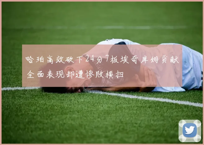 哈珀高效砍下24分7板埃奇库姆贡献全面表现却遭惨败横扫