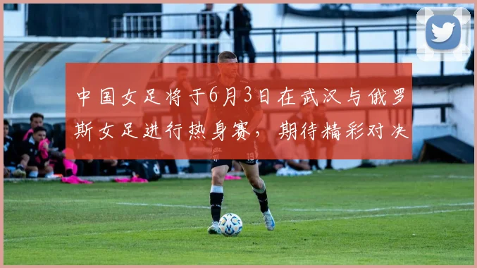 中国女足将于6月3日在武汉与俄罗斯女足进行热身赛，期待精彩对决