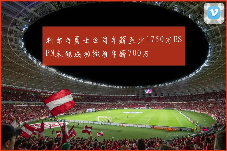 科尔与勇士合同年薪至少1750万ESPN未能成功挖角年薪700万