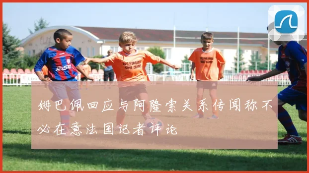 姆巴佩回应与阿隆索关系传闻称不必在意法国记者评论