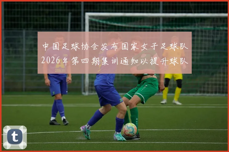 中国足球协会发布国家女子足球队2026年第四期集训通知以提升球队实力和备战水平