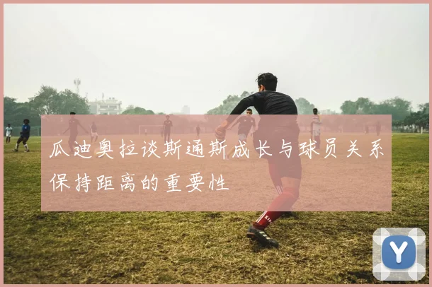瓜迪奥拉谈斯通斯成长与球员关系保持距离的重要性