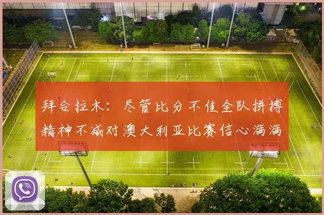 拜合拉木：尽管比分不佳全队拼搏精神不减对澳大利亚比赛信心满满期待进球