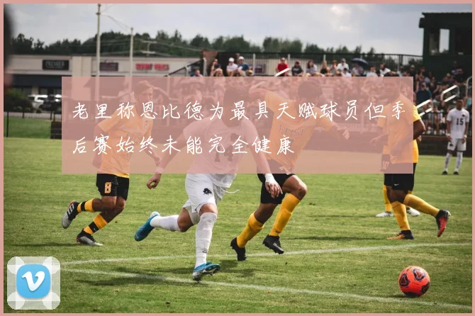 老里称恩比德为最具天赋球员但季后赛始终未能完全健康