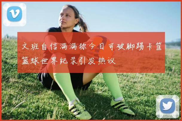 文班自信满满称今日可破脚踢卡筐篮球世界纪录引发热议