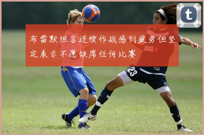 布雷默坦言连续作战感到疲劳但坚定表示不愿缺席任何比赛