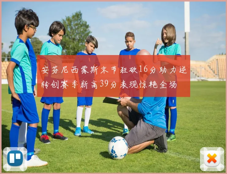 安芬尼西蒙斯末节狂砍16分助力逆转创赛季新高39分表现惊艳全场