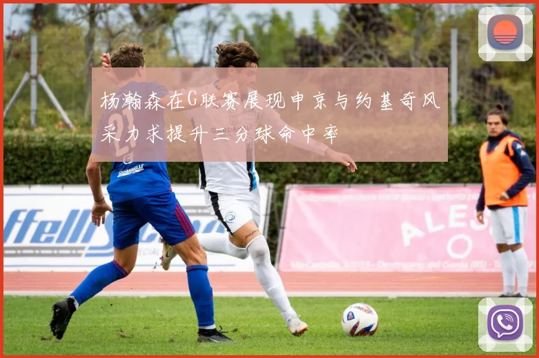 杨瀚森在G联赛展现申京与约基奇风采力求提升三分球命中率
